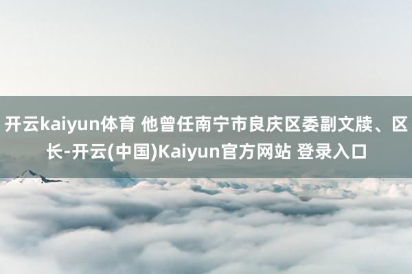 开云kaiyun体育 他曾任南宁市良庆区委副文牍、区长-开云(中国)Kaiyun官方网站 登录入口