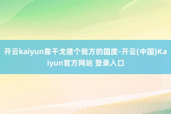 开云kaiyun靠干戈建个我方的国度-开云(中国)Kaiyun官方网站 登录入口