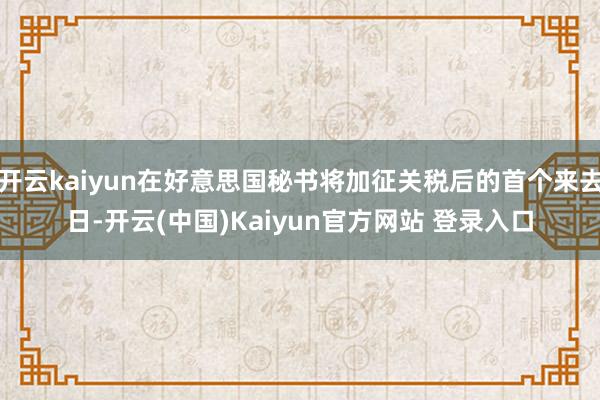 开云kaiyun在好意思国秘书将加征关税后的首个来去日-开云(中国)Kaiyun官方网站 登录入口