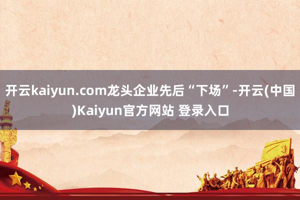 开云kaiyun.com龙头企业先后“下场”-开云(中国)Kaiyun官方网站 登录入口