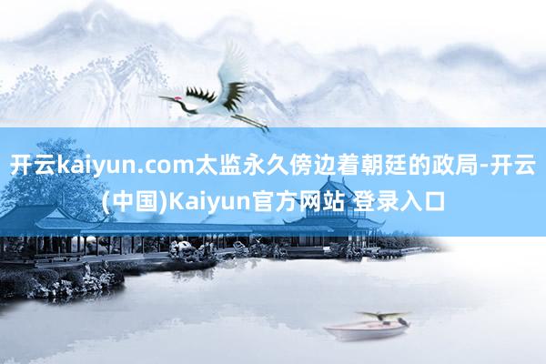 开云kaiyun.com太监永久傍边着朝廷的政局-开云(中国)Kaiyun官方网站 登录入口