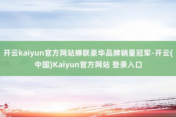 开云kaiyun官方网站蝉联豪华品牌销量冠军-开云(中国)Kaiyun官方网站 登录入口