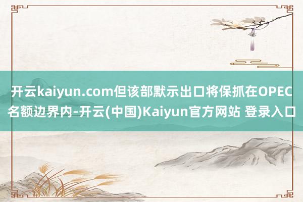 开云kaiyun.com但该部默示出口将保抓在OPEC名额边界内-开云(中国)Kaiyun官方网站 登录入口