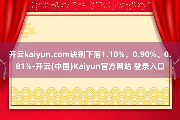 开云kaiyun.com诀别下落1.10%、0.90%、0.81%-开云(中国)Kaiyun官方网站 登录入口