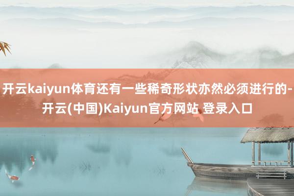 开云kaiyun体育还有一些稀奇形状亦然必须进行的-开云(中国)Kaiyun官方网站 登录入口