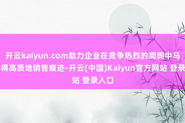 开云kaiyun.com助力企业在竞争热烈的阛阓中马上获得高质地销售痕迹-开云(中国)Kaiyun官方网站 登录入口