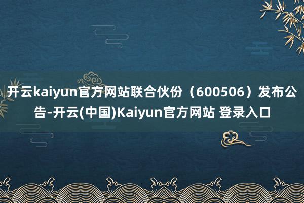 开云kaiyun官方网站联合伙份（600506）发布公告-开云(中国)Kaiyun官方网站 登录入口