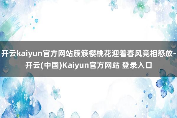 开云kaiyun官方网站簇簇樱桃花迎着春风竞相怒放-开云(中国)Kaiyun官方网站 登录入口