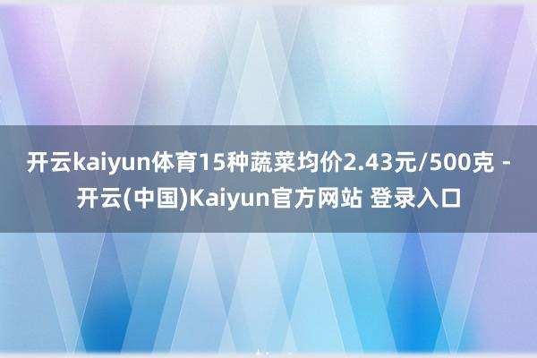 开云kaiyun体育15种蔬菜均价2.43元/500克 -开云(中国)Kaiyun官方网站 登录入口