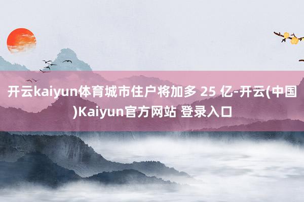 开云kaiyun体育城市住户将加多 25 亿-开云(中国)Kaiyun官方网站 登录入口