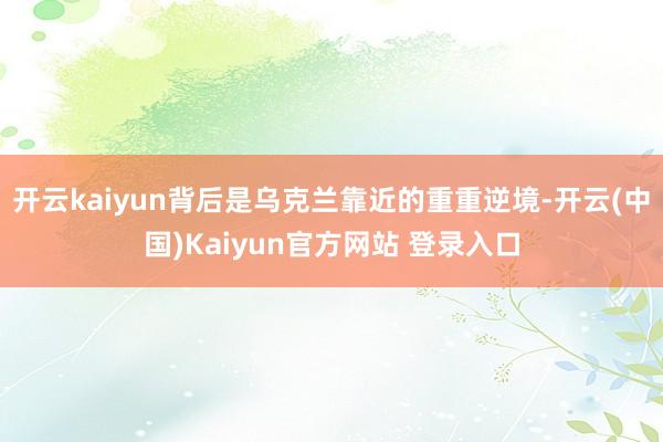 开云kaiyun背后是乌克兰靠近的重重逆境-开云(中国)Kaiyun官方网站 登录入口