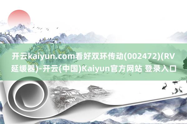 开云kaiyun.com看好双环传动(002472)(RV延缓器)-开云(中国)Kaiyun官方网站 登录入口