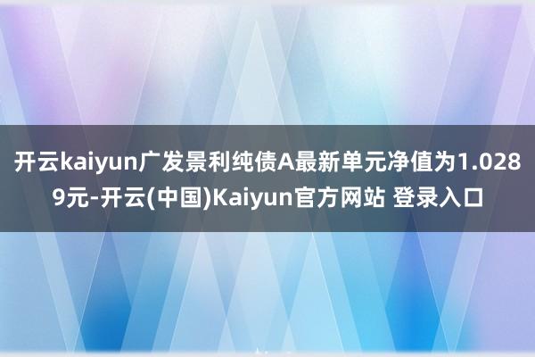 开云kaiyun广发景利纯债A最新单元净值为1.0289元-开云(中国)Kaiyun官方网站 登录入口