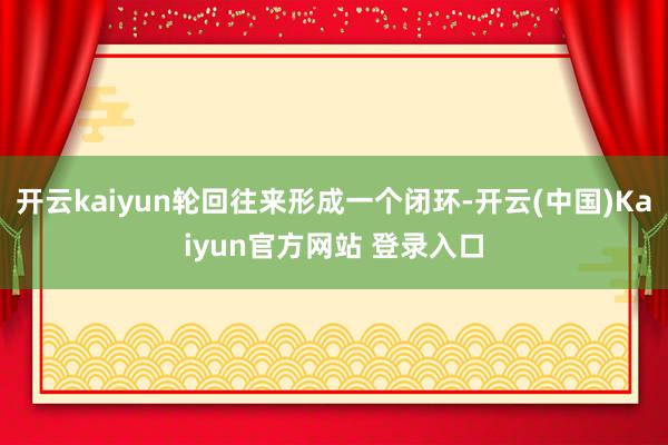 开云kaiyun轮回往来形成一个闭环-开云(中国)Kaiyun官方网站 登录入口
