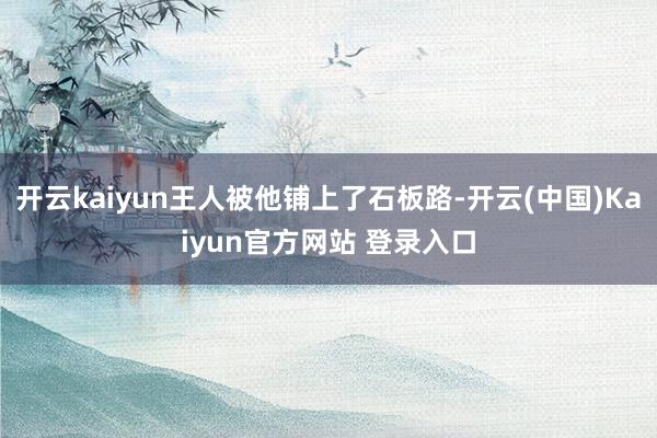 开云kaiyun王人被他铺上了石板路-开云(中国)Kaiyun官方网站 登录入口