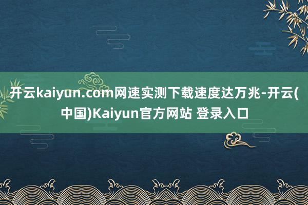开云kaiyun.com网速实测下载速度达万兆-开云(中国)Kaiyun官方网站 登录入口