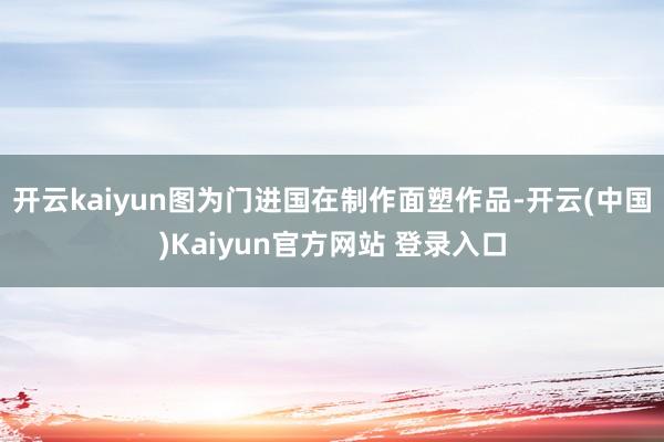 开云kaiyun图为门进国在制作面塑作品-开云(中国)Kaiyun官方网站 登录入口
