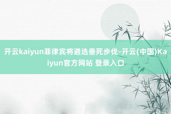 开云kaiyun菲律宾将遴选垂死步伐-开云(中国)Kaiyun官方网站 登录入口
