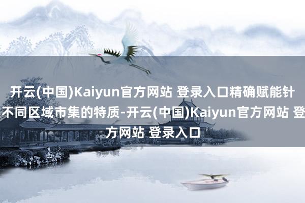 开云(中国)Kaiyun官方网站 登录入口精确赋能针对中区不同区域市集的特质-开云(中国)Kaiyun官方网站 登录入口