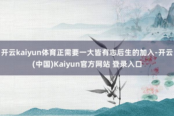 开云kaiyun体育正需要一大皆有志后生的加入-开云(中国)Kaiyun官方网站 登录入口