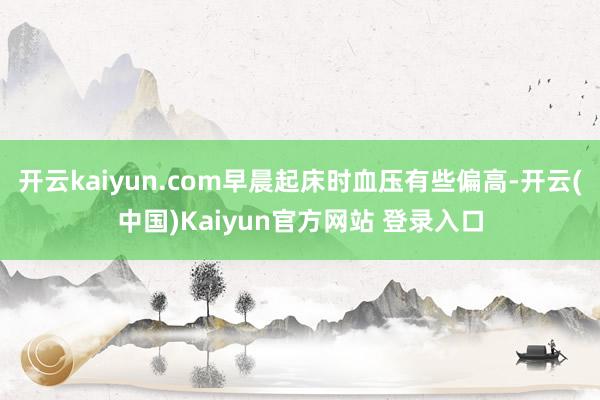 开云kaiyun.com早晨起床时血压有些偏高-开云(中国)Kaiyun官方网站 登录入口