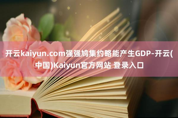 开云kaiyun.com强强鸠集约略能产生GDP-开云(中国)Kaiyun官方网站 登录入口