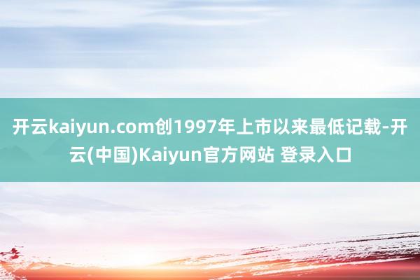 开云kaiyun.com创1997年上市以来最低记载-开云(中国)Kaiyun官方网站 登录入口