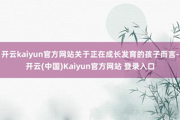 开云kaiyun官方网站关于正在成长发育的孩子而言-开云(中国)Kaiyun官方网站 登录入口