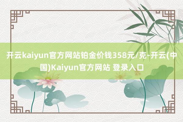 开云kaiyun官方网站铂金价钱358元/克-开云(中国)Kaiyun官方网站 登录入口