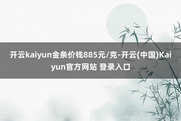 开云kaiyun金条价钱885元/克-开云(中国)Kaiyun官方网站 登录入口