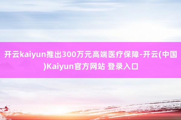 开云kaiyun推出300万元高端医疗保障-开云(中国)Kaiyun官方网站 登录入口