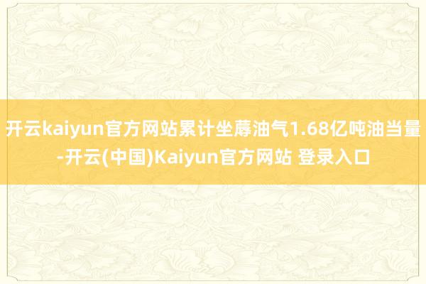 开云kaiyun官方网站累计坐蓐油气1.68亿吨油当量-开云(中国)Kaiyun官方网站 登录入口