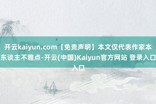 开云kaiyun.com【免责声明】本文仅代表作家本东谈主不雅点-开云(中国)Kaiyun官方网站 登录入口