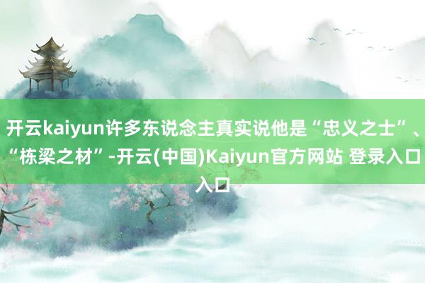 开云kaiyun许多东说念主真实说他是“忠义之士”、“栋梁之材”-开云(中国)Kaiyun官方网站 登录入口