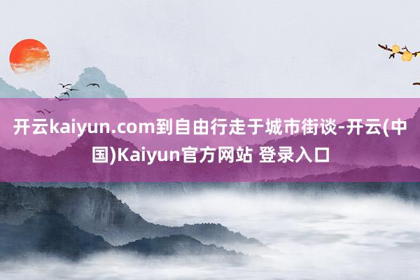 开云kaiyun.com到自由行走于城市街谈-开云(中国)Kaiyun官方网站 登录入口