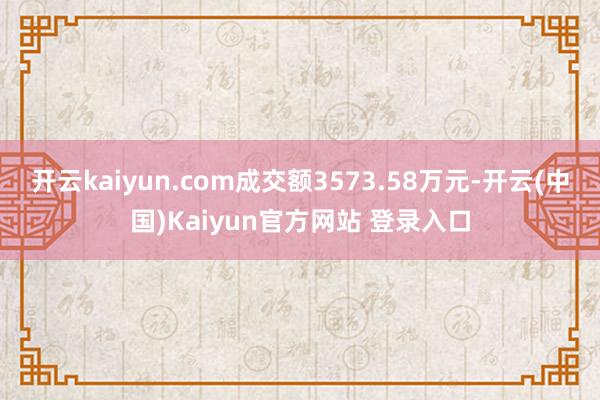 开云kaiyun.com成交额3573.58万元-开云(中国)Kaiyun官方网站 登录入口