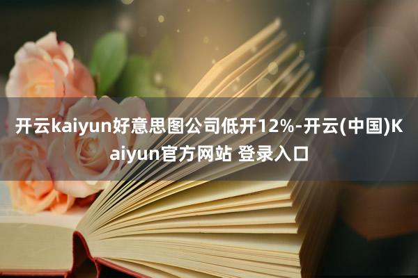 开云kaiyun好意思图公司低开12%-开云(中国)Kaiyun官方网站 登录入口