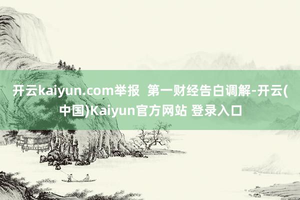开云kaiyun.com举报  第一财经告白调解-开云(中国)Kaiyun官方网站 登录入口