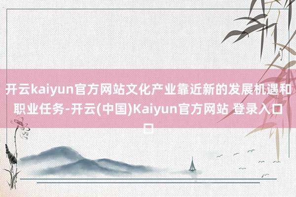 开云kaiyun官方网站文化产业靠近新的发展机遇和职业任务-开云(中国)Kaiyun官方网站 登录入口