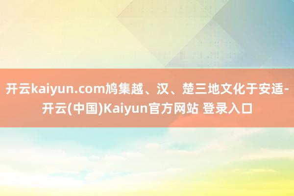 开云kaiyun.com鸠集越、汉、楚三地文化于安适-开云(中国)Kaiyun官方网站 登录入口