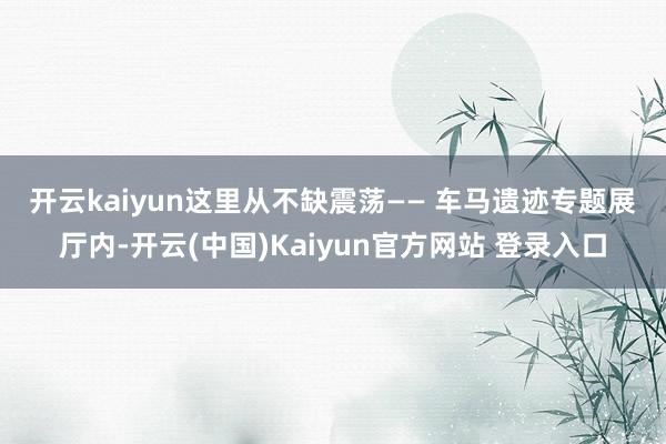 开云kaiyun这里从不缺震荡—— 　　车马遗迹专题展厅内-开云(中国)Kaiyun官方网站 登录入口