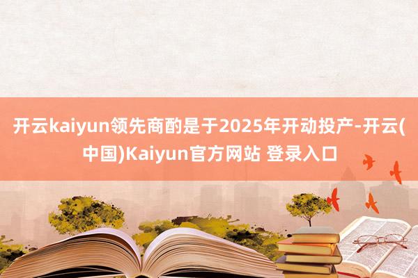开云kaiyun领先商酌是于2025年开动投产-开云(中国)Kaiyun官方网站 登录入口