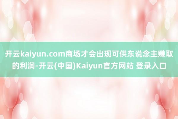 开云kaiyun.com商场才会出现可供东说念主赚取的利润-开云(中国)Kaiyun官方网站 登录入口
