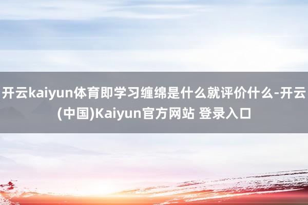开云kaiyun体育即学习缠绵是什么就评价什么-开云(中国)Kaiyun官方网站 登录入口