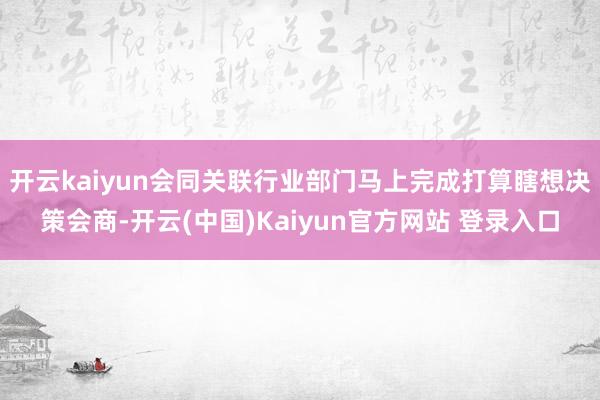 开云kaiyun会同关联行业部门马上完成打算瞎想决策会商-开云(中国)Kaiyun官方网站 登录入口