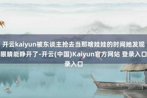 开云kaiyun被东谈主抢去当那啥娃娃的时间她发现眼睛能睁开了-开云(中国)Kaiyun官方网站 登录入口