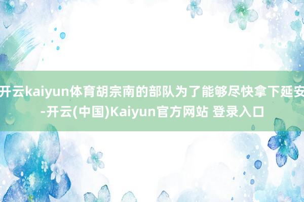 开云kaiyun体育胡宗南的部队为了能够尽快拿下延安-开云(中国)Kaiyun官方网站 登录入口
