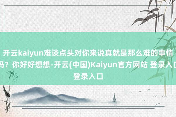 开云kaiyun难谈点头对你来说真就是那么难的事情吗？你好好想想-开云(中国)Kaiyun官方网站 登录入口