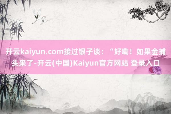 开云kaiyun.com接过银子谈：“好嘞！如果金捕头来了-开云(中国)Kaiyun官方网站 登录入口