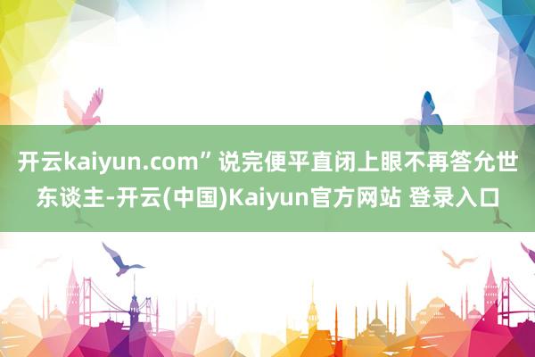开云kaiyun.com”说完便平直闭上眼不再答允世东谈主-开云(中国)Kaiyun官方网站 登录入口